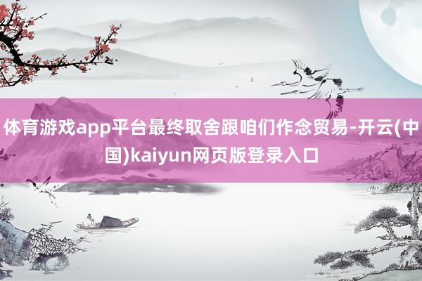 体育游戏app平台最终取舍跟咱们作念贸易-开云(中国)kaiyun网页版登录入口