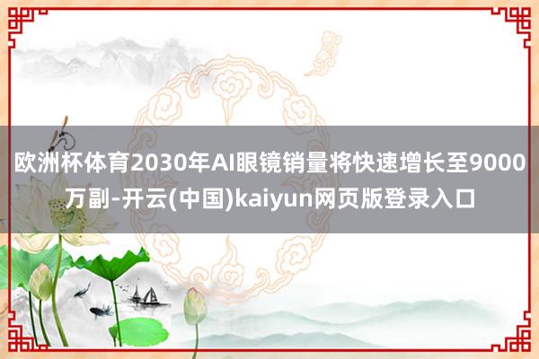欧洲杯体育2030年AI眼镜销量将快速增长至9000万副-开云(中国)kaiyun网页版登录入口