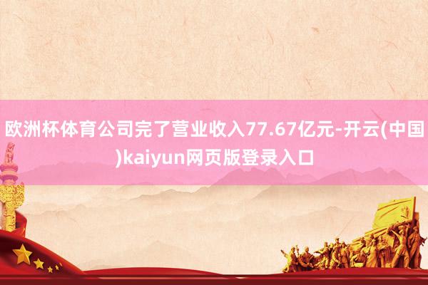 欧洲杯体育公司完了营业收入77.67亿元-开云(中国)kaiyun网页版登录入口