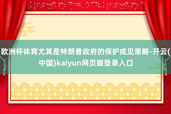 欧洲杯体育尤其是特朗普政府的保护成见策略-开云(中国)kaiyun网页版登录入口
