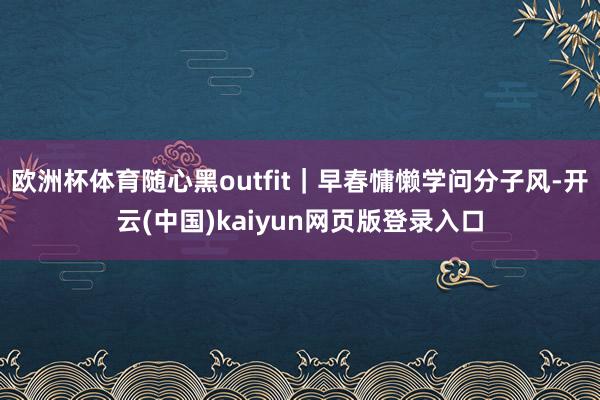 欧洲杯体育随心黑outfit｜早春慵懒学问分子风-开云(中国)kaiyun网页版登录入口