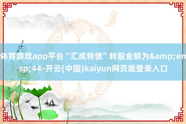 体育游戏app平台“汇成转债”转股金额为 44-开云(中国)kaiyun网页版登录入口