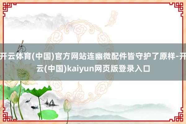 开云体育(中国)官方网站连幽微配件皆守护了原样-开云(中国)kaiyun网页版登录入口