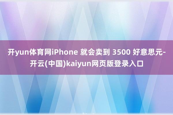 开yun体育网iPhone 就会卖到 3500 好意思元-开云(中国)kaiyun网页版登录入口