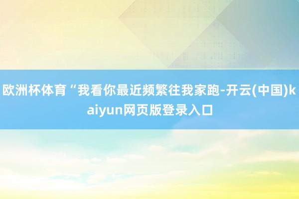 欧洲杯体育“我看你最近频繁往我家跑-开云(中国)kaiyun网页版登录入口