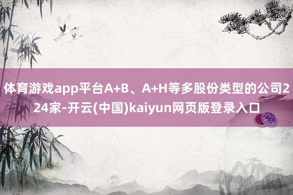 体育游戏app平台A+B、A+H等多股份类型的公司224家-开云(中国)kaiyun网页版登录入口