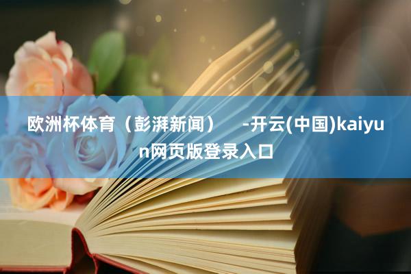 欧洲杯体育（彭湃新闻）    -开云(中国)kaiyun网页版登录入口