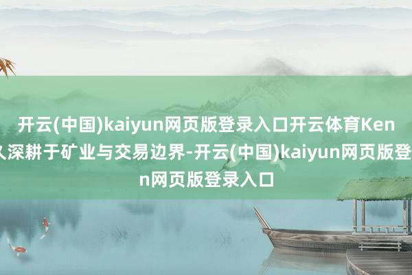 开云(中国)kaiyun网页版登录入口开云体育Kenny历久深耕于矿业与交易边界-开云(中国)kaiyun网页版登录入口