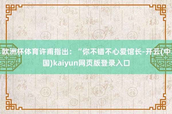 欧洲杯体育许甫指出：“你不错不心爱馆长-开云(中国)kaiyun网页版登录入口