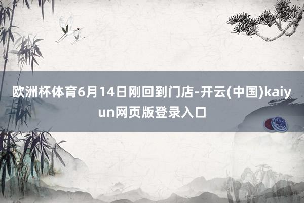 欧洲杯体育6月14日刚回到门店-开云(中国)kaiyun网页版登录入口