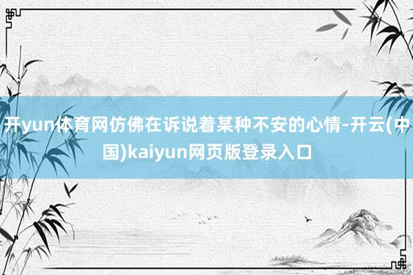 开yun体育网仿佛在诉说着某种不安的心情-开云(中国)kaiyun网页版登录入口