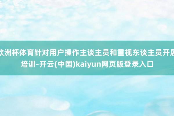 欧洲杯体育针对用户操作主谈主员和重视东谈主员开展培训-开云(中国)kaiyun网页版登录入口