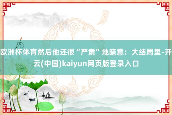 欧洲杯体育然后他还很“严肃”地暗意：大结局里-开云(中国)kaiyun网页版登录入口