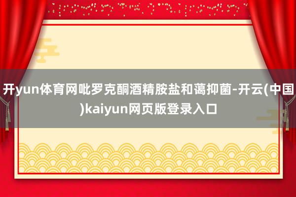 开yun体育网吡罗克酮酒精胺盐和蔼抑菌-开云(中国)kaiyun网页版登录入口