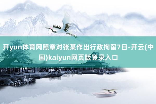 开yun体育网照章对张某作出行政拘留7日-开云(中国)kaiyun网页版登录入口