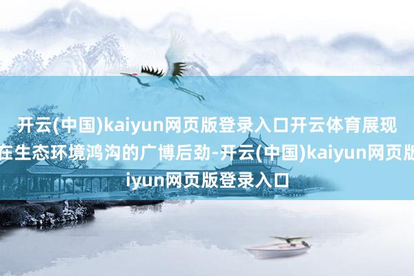 开云(中国)kaiyun网页版登录入口开云体育展现数据成分在生态环境鸿沟的广博后劲-开云(中国)kaiyun网页版登录入口