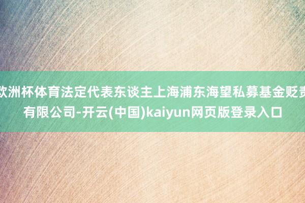 欧洲杯体育法定代表东谈主上海浦东海望私募基金贬责有限公司-开云(中国)kaiyun网页版登录入口
