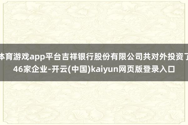 体育游戏app平台吉祥银行股份有限公司共对外投资了46家企业-开云(中国)kaiyun网页版登录入口