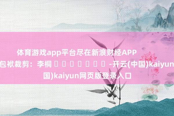 体育游戏app平台尽在新浪财经APP            						包袱裁剪：李桐 							-开云(中国)kaiyun网页版登录入口