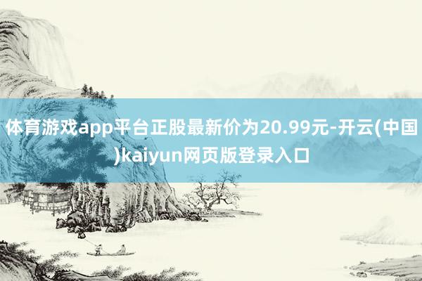 体育游戏app平台正股最新价为20.99元-开云(中国)kaiyun网页版登录入口