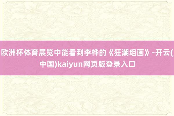 欧洲杯体育展览中能看到李桦的《狂潮组画》-开云(中国)kaiyun网页版登录入口