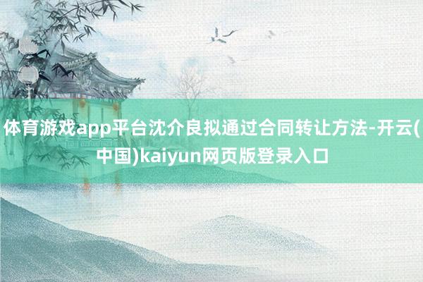体育游戏app平台沈介良拟通过合同转让方法-开云(中国)kaiyun网页版登录入口