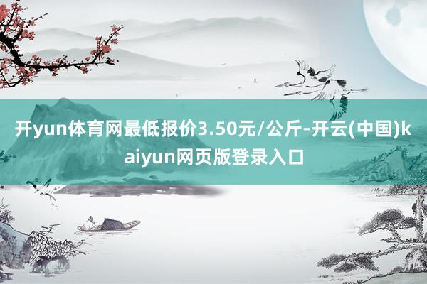 开yun体育网最低报价3.50元/公斤-开云(中国)kaiyun网页版登录入口