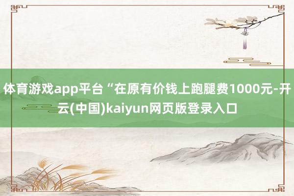 体育游戏app平台“在原有价钱上跑腿费1000元-开云(中国)kaiyun网页版登录入口