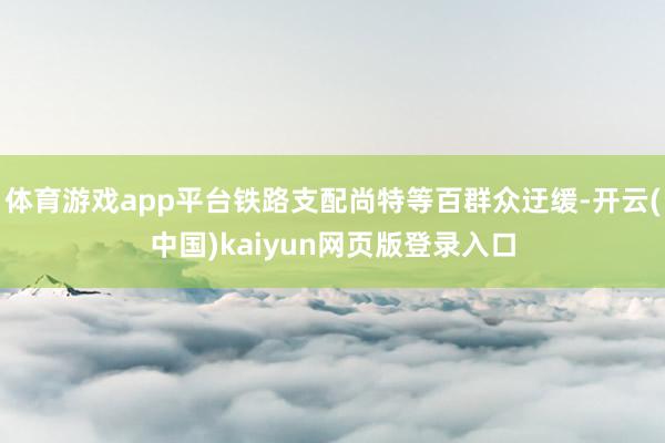 体育游戏app平台铁路支配尚特等百群众迂缓-开云(中国)kaiyun网页版登录入口