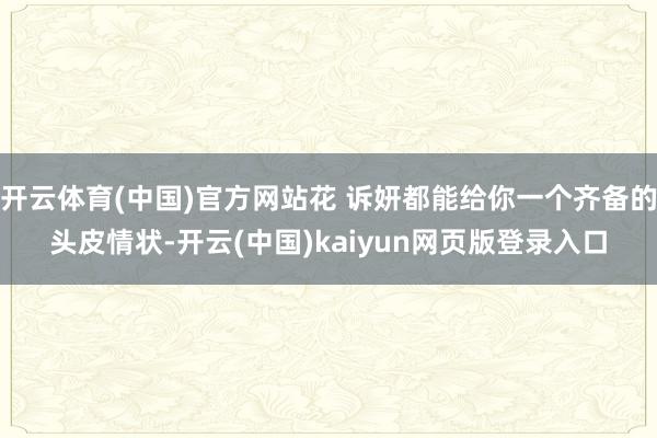 开云体育(中国)官方网站花 诉妍都能给你一个齐备的头皮情状-开云(中国)kaiyun网页版登录入口