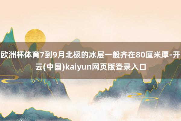欧洲杯体育7到9月北极的冰层一般齐在80厘米厚-开云(中国)kaiyun网页版登录入口