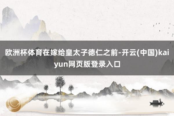 欧洲杯体育在嫁给皇太子德仁之前-开云(中国)kaiyun网页版登录入口