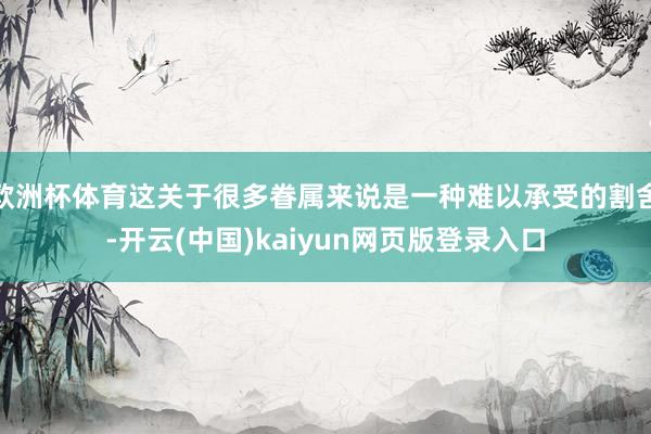 欧洲杯体育这关于很多眷属来说是一种难以承受的割舍-开云(中国)kaiyun网页版登录入口