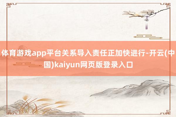 体育游戏app平台关系导入责任正加快进行-开云(中国)kaiyun网页版登录入口