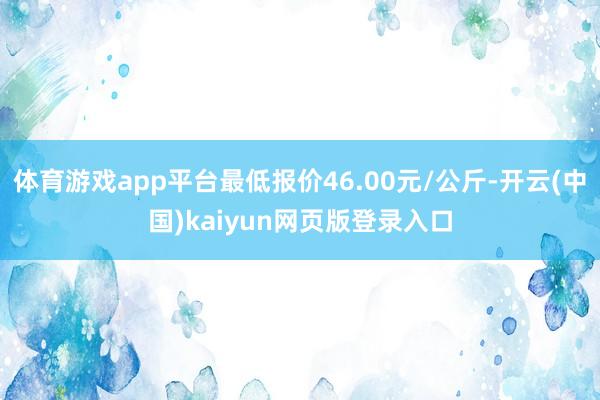 体育游戏app平台最低报价46.00元/公斤-开云(中国)kaiyun网页版登录入口