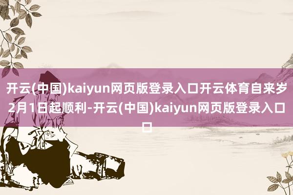 开云(中国)kaiyun网页版登录入口开云体育自来岁2月1日起顺利-开云(中国)kaiyun网页版登录入口