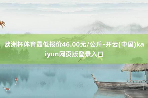 欧洲杯体育最低报价46.00元/公斤-开云(中国)kaiyun网页版登录入口
