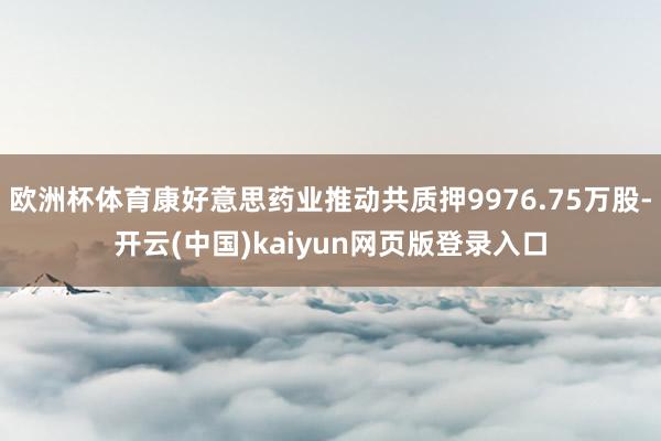 欧洲杯体育康好意思药业推动共质押9976.75万股-开云(中国)kaiyun网页版登录入口