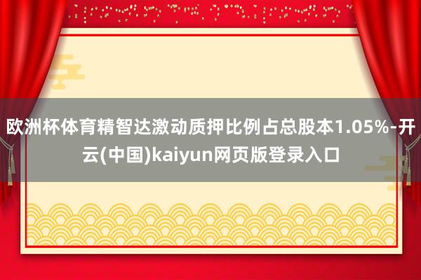 欧洲杯体育精智达激动质押比例占总股本1.05%-开云(中国)kaiyun网页版登录入口