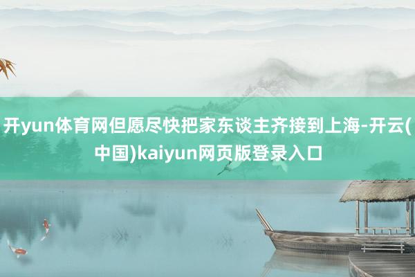 开yun体育网但愿尽快把家东谈主齐接到上海-开云(中国)kaiyun网页版登录入口