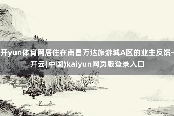 开yun体育网居住在南昌万达旅游城A区的业主反馈-开云(中国)kaiyun网页版登录入口