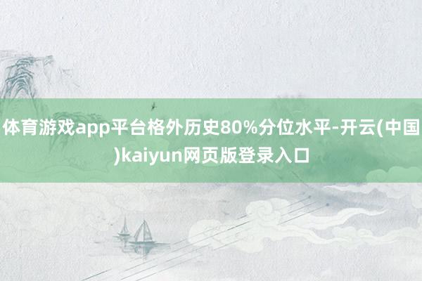 体育游戏app平台格外历史80%分位水平-开云(中国)kaiyun网页版登录入口