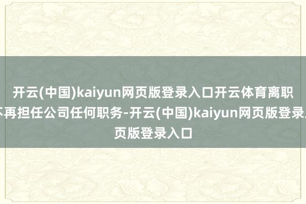 开云(中国)kaiyun网页版登录入口开云体育离职后不再担任公司任何职务-开云(中国)kaiyun网页版登录入口