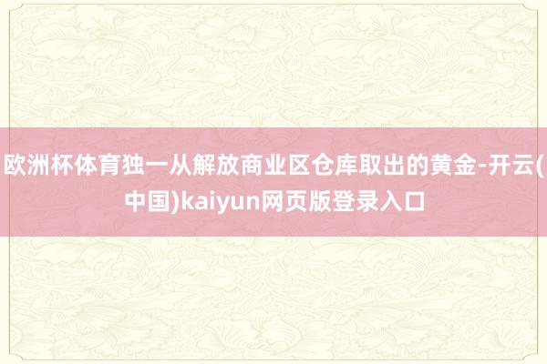 欧洲杯体育独一从解放商业区仓库取出的黄金-开云(中国)kaiyun网页版登录入口