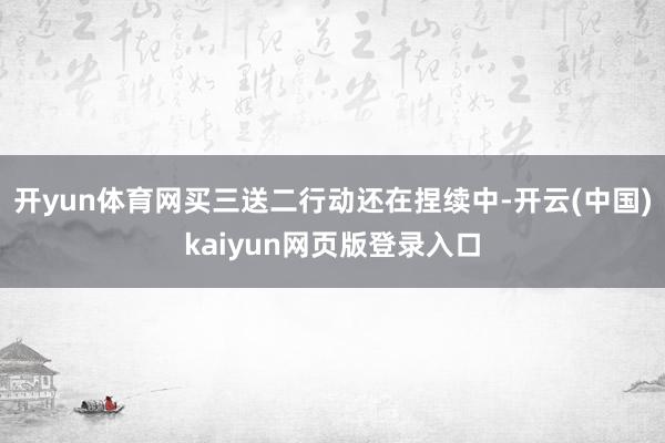 开yun体育网买三送二行动还在捏续中-开云(中国)kaiyun网页版登录入口
