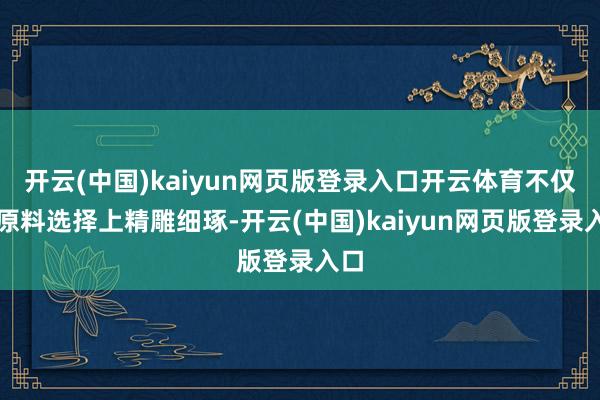 开云(中国)kaiyun网页版登录入口开云体育不仅在原料选择上精雕细琢-开云(中国)kaiyun网页版登录入口