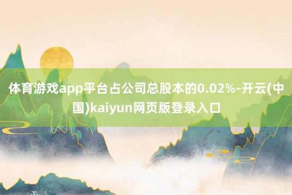 体育游戏app平台占公司总股本的0.02%-开云(中国)kaiyun网页版登录入口