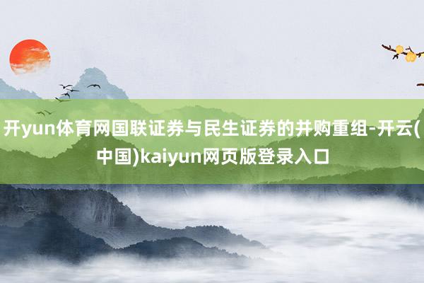 开yun体育网国联证券与民生证券的并购重组-开云(中国)kaiyun网页版登录入口