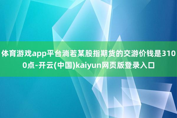体育游戏app平台淌若某股指期货的交游价钱是3100点-开云(中国)kaiyun网页版登录入口