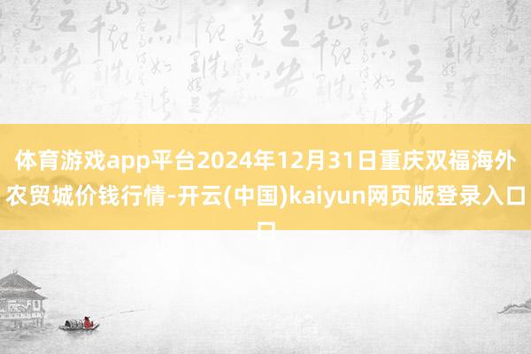 体育游戏app平台2024年12月31日重庆双福海外农贸城价钱行情-开云(中国)kaiyun网页版登录入口